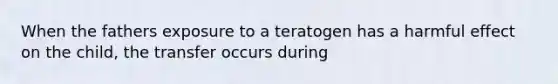 When the fathers exposure to a teratogen has a harmful effect on the child, the transfer occurs during