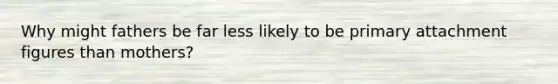 Why might fathers be far less likely to be primary attachment figures than mothers?