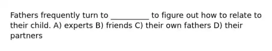 Fathers frequently turn to __________ to figure out how to relate to their child. A) experts B) friends C) their own fathers D) their partners