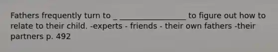 Fathers frequently turn to _ _________________ to figure out how to relate to their child. -experts - friends - their own fathers -their partners p. 492