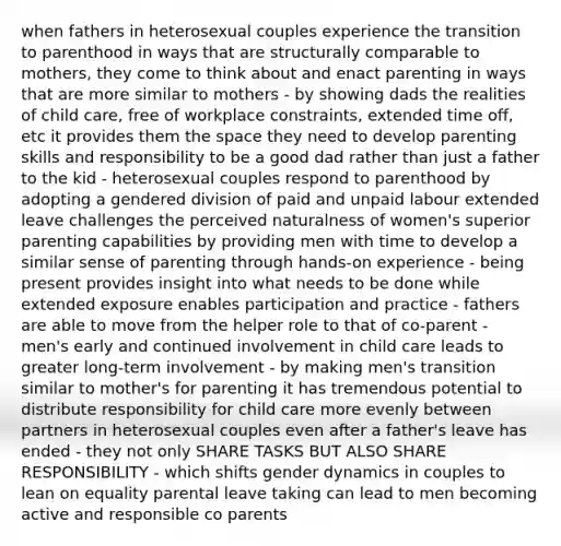 when fathers in heterosexual couples experience the transition to parenthood in ways that are structurally comparable to mothers, they come to think about and enact parenting in ways that are more similar to mothers - by showing dads the realities of child care, free of workplace constraints, extended time off, etc it provides them the space they need to develop parenting skills and responsibility to be a good dad rather than just a father to the kid - heterosexual couples respond to parenthood by adopting a gendered division of paid and unpaid labour extended leave challenges the perceived naturalness of women's superior parenting capabilities by providing men with time to develop a similar sense of parenting through hands-on experience - being present provides insight into what needs to be done while extended exposure enables participation and practice - fathers are able to move from the helper role to that of co-parent - men's early and continued involvement in child care leads to greater long-term involvement - by making men's transition similar to mother's for parenting it has tremendous potential to distribute responsibility for child care more evenly between partners in heterosexual couples even after a father's leave has ended - they not only SHARE TASKS BUT ALSO SHARE RESPONSIBILITY - which shifts gender dynamics in couples to lean on equality parental leave taking can lead to men becoming active and responsible co parents