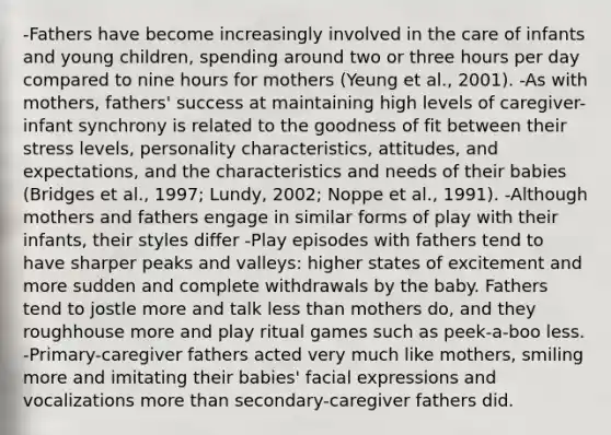 -Fathers have become increasingly involved in the care of infants and young children, spending around two or three hours per day compared to nine hours for mothers (Yeung et al., 2001). -As with mothers, fathers' success at maintaining high levels of caregiver-infant synchrony is related to the goodness of fit between their stress levels, personality characteristics, attitudes, and expectations, and the characteristics and needs of their babies (Bridges et al., 1997; Lundy, 2002; Noppe et al., 1991). -Although mothers and fathers engage in similar forms of play with their infants, their styles differ -Play episodes with fathers tend to have sharper peaks and valleys: higher states of excitement and more sudden and complete withdrawals by the baby. Fathers tend to jostle more and talk less than mothers do, and they roughhouse more and play ritual games such as peek-a-boo less. -Primary-caregiver fathers acted very much like mothers, smiling more and imitating their babies' facial expressions and vocalizations more than secondary-caregiver fathers did.