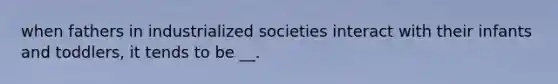 when fathers in industrialized societies interact with their infants and toddlers, it tends to be __.