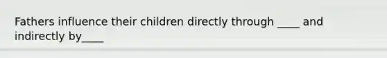 Fathers influence their children directly through ____ and indirectly by____