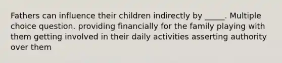 Fathers can influence their children indirectly by _____. Multiple choice question. providing financially for the family playing with them getting involved in their daily activities asserting authority over them