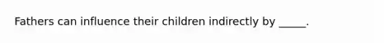 Fathers can influence their children indirectly by _____.