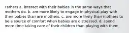 Fathers a. interact with their babies in the same ways that mothers do. b. are more likely to engage in physical play with their babies than are mothers. c. are more likely than mothers to be a source of comfort when babies are distressed. d. spend more time taking care of their children than playing with them.