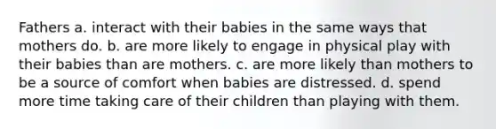 Fathers a. interact with their babies in the same ways that mothers do. b. are more likely to engage in physical play with their babies than are mothers. c. are more likely than mothers to be a source of comfort when babies are distressed. d. spend more time taking care of their children than playing with them.