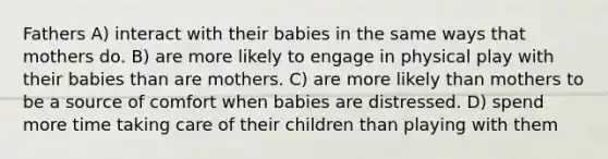 Fathers A) interact with their babies in the same ways that mothers do. B) are more likely to engage in physical play with their babies than are mothers. C) are more likely than mothers to be a source of comfort when babies are distressed. D) spend more time taking care of their children than playing with them