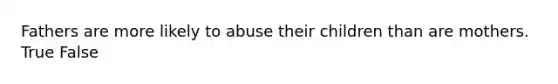 Fathers are more likely to abuse their children than are mothers. True False