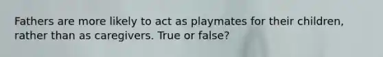 Fathers are more likely to act as playmates for their children, rather than as caregivers. True or false?