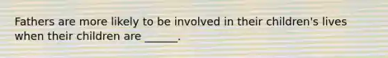 Fathers are more likely to be involved in their children's lives when their children are ______.