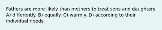 Fathers are more likely than mothers to treat sons and daughters A) differently. B) equally. C) warmly. D) according to their individual needs.