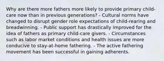 Why are there more fathers more likely to provide primary child-care now than in previous generations? - Cultural norms have changed to disrupt gender role expectations of child-rearing and breadwinning. - Public support has drastically improved for the idea of fathers as primary child-care givers. - Circumstances such as labor market conditions and health issues are more conducive to stay-at-home fathering. - The active fathering movement has been successful in gaining adherents.