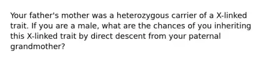 Your father's mother was a heterozygous carrier of a X-linked trait. If you are a male, what are the chances of you inheriting this X-linked trait by direct descent from your paternal grandmother?