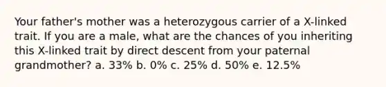 Your father's mother was a heterozygous carrier of a X-linked trait. If you are a male, what are the chances of you inheriting this X-linked trait by direct descent from your paternal grandmother? a. 33% b. 0% c. 25% d. 50% e. 12.5%