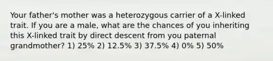 Your father's mother was a heterozygous carrier of a X-linked trait. If you are a male, what are the chances of you inheriting this X-linked trait by direct descent from you paternal grandmother? 1) 25% 2) 12.5% 3) 37.5% 4) 0% 5) 50%