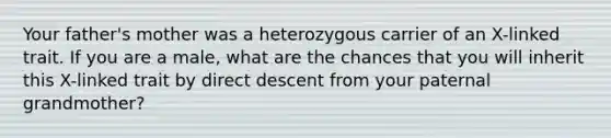 Your father's mother was a heterozygous carrier of an X-linked trait. If you are a male, what are the chances that you will inherit this X-linked trait by direct descent from your paternal grandmother?