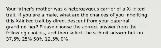 Your father's mother was a heterozygous carrier of a X-linked trait. If you are a male, what are the chances of you inheriting this X-linked trait by direct descent from your paternal grandmother? Please choose the correct answer from the following choices, and then select the submit answer button. 37.5% 25% 50% 12.5% 0%