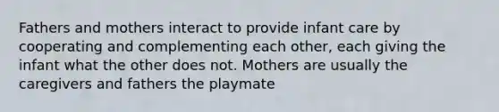 Fathers and mothers interact to provide infant care by cooperating and complementing each other, each giving the infant what the other does not. Mothers are usually the caregivers and fathers the playmate