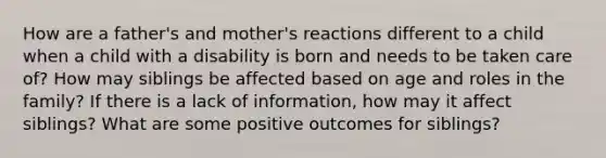 How are a father's and mother's reactions different to a child when a child with a disability is born and needs to be taken care of? How may siblings be affected based on age and roles in the family? If there is a lack of information, how may it affect siblings? What are some positive outcomes for siblings?