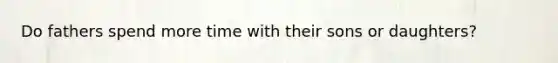 Do fathers spend more time with their sons or daughters?