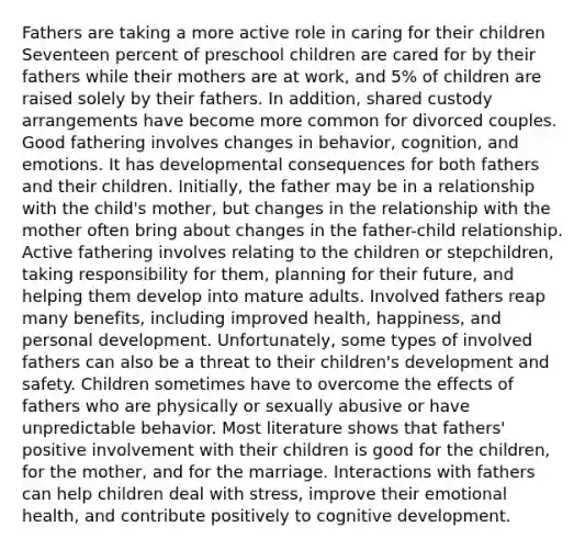 Fathers are taking a more active role in caring for their children Seventeen percent of preschool children are cared for by their fathers while their mothers are at work, and 5% of children are raised solely by their fathers. In addition, shared custody arrangements have become more common for divorced couples. Good fathering involves changes in behavior, cognition, and emotions. It has developmental consequences for both fathers and their children. Initially, the father may be in a relationship with the child's mother, but changes in the relationship with the mother often bring about changes in the father-child relationship. Active fathering involves relating to the children or stepchildren, taking responsibility for them, planning for their future, and helping them develop into mature adults. Involved fathers reap many benefits, including improved health, happiness, and personal development. Unfortunately, some types of involved fathers can also be a threat to their children's development and safety. Children sometimes have to overcome the effects of fathers who are physically or sexually abusive or have unpredictable behavior. Most literature shows that fathers' positive involvement with their children is good for the children, for the mother, and for the marriage. Interactions with fathers can help children deal with stress, improve their emotional health, and contribute positively to cognitive development.