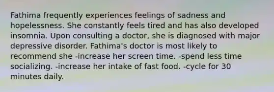 Fathima frequently experiences feelings of sadness and hopelessness. She constantly feels tired and has also developed insomnia. Upon consulting a doctor, she is diagnosed with major depressive disorder. Fathima's doctor is most likely to recommend she -increase her screen time. -spend less time socializing. -increase her intake of fast food. -cycle for 30 minutes daily.