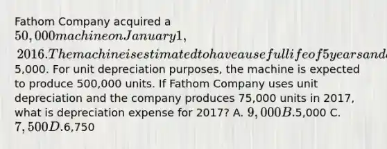 Fathom Company acquired a 50,000 machine on January 1, 2016. The machine is estimated to have a useful life of 5 years and a residual value of5,000. For unit depreciation purposes, the machine is expected to produce 500,000 units. If Fathom Company uses unit depreciation and the company produces 75,000 units in 2017, what is depreciation expense for 2017? A. 9,000 B.5,000 C. 7,500 D.6,750