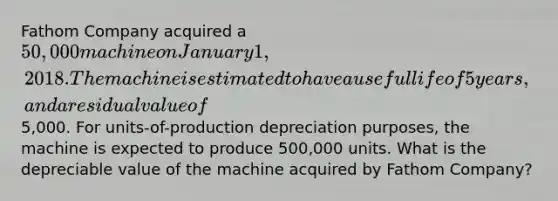 Fathom Company acquired a 50,000 machine on January 1, 2018. The machine is estimated to have a useful life of 5 years, and a residual value of5,000. For units-of-production depreciation purposes, the machine is expected to produce 500,000 units. What is the depreciable value of the machine acquired by Fathom Company?