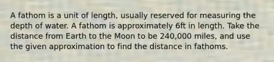 A fathom is a unit of length, usually reserved for measuring the depth of water. A fathom is approximately 6ft in length. Take the distance from Earth to the Moon to be 240,000 miles, and use the given approximation to find the distance in fathoms.