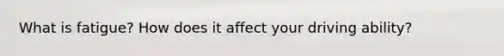 What is fatigue? How does it affect your driving ability?