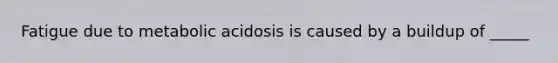 Fatigue due to metabolic acidosis is caused by a buildup of _____