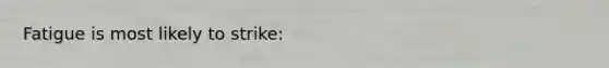 Fatigue is most likely to strike: