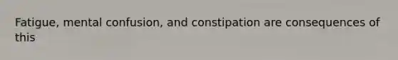 Fatigue, mental confusion, and constipation are consequences of this