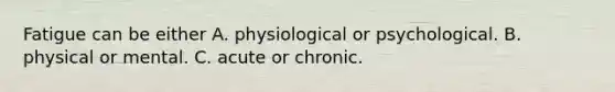 Fatigue can be either A. physiological or psychological. B. physical or mental. C. acute or chronic.