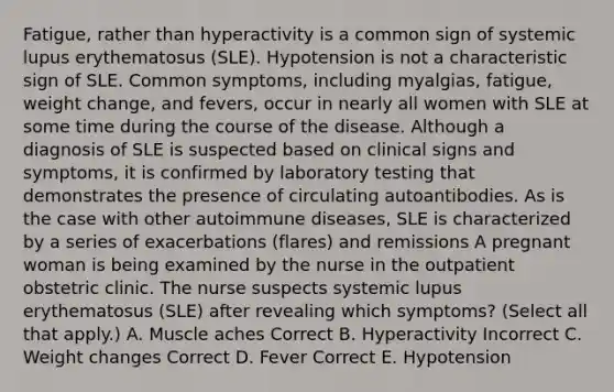 Fatigue, rather than hyperactivity is a common sign of systemic lupus erythematosus (SLE). Hypotension is not a characteristic sign of SLE. Common symptoms, including myalgias, fatigue, weight change, and fevers, occur in nearly all women with SLE at some time during the course of the disease. Although a diagnosis of SLE is suspected based on clinical signs and symptoms, it is confirmed by laboratory testing that demonstrates the presence of circulating autoantibodies. As is the case with other autoimmune diseases, SLE is characterized by a series of exacerbations (flares) and remissions A pregnant woman is being examined by the nurse in the outpatient obstetric clinic. The nurse suspects systemic lupus erythematosus (SLE) after revealing which symptoms? (Select all that apply.) A. Muscle aches Correct B. Hyperactivity Incorrect C. Weight changes Correct D. Fever Correct E. Hypotension