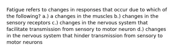 Fatigue refers to changes in responses that occur due to which of the following? a.) a changes in the muscles b.) changes in the sensory receptors c.) changes in the nervous system that facilitate transmission from sensory to motor neuron d.) changes in the nervous system that hinder transmission from sensory to motor neurons