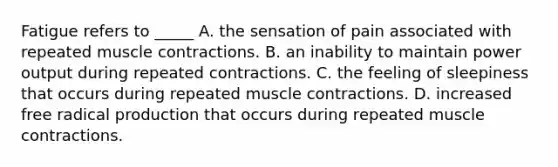 Fatigue refers to _____ A. the sensation of pain associated with repeated muscle contractions. B. an inability to maintain power output during repeated contractions. C. the feeling of sleepiness that occurs during repeated muscle contractions. D. increased free radical production that occurs during repeated muscle contractions.