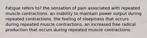 Fatigue refers to? the sensation of pain associated with repeated muscle contractions. an inability to maintain power output during repeated contractions. the feeling of sleepiness that occurs during repeated muscle contractions. an increased free radical production that occurs during repeated muscle contractions.