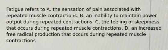 Fatigue refers to A. the sensation of pain associated with repeated muscle contractions. B. an inability to maintain power output during repeated contractions. C. the feeling of sleepiness that occurs during repeated muscle contractions. D. an increased free radical production that occurs during repeated muscle contractions