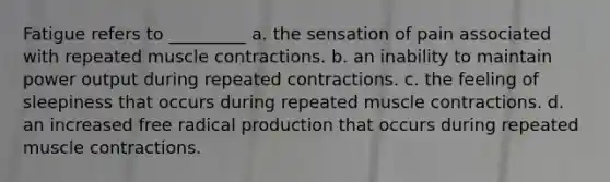 Fatigue refers to _________ a. the sensation of pain associated with repeated muscle contractions. b. an inability to maintain power output during repeated contractions. c. the feeling of sleepiness that occurs during repeated muscle contractions. d. an increased free radical production that occurs during repeated muscle contractions.