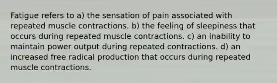 Fatigue refers to a) the sensation of pain associated with repeated <a href='https://www.questionai.com/knowledge/k0LBwLeEer-muscle-contraction' class='anchor-knowledge'>muscle contraction</a>s. b) the feeling of sleepiness that occurs during repeated muscle contractions. c) an inability to maintain power output during repeated contractions. d) an increased free radical production that occurs during repeated muscle contractions.