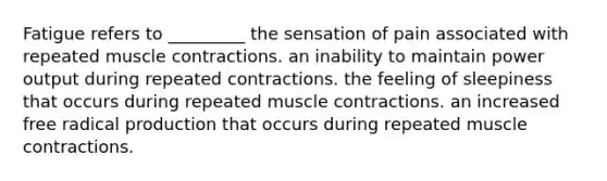 Fatigue refers to _________ the sensation of pain associated with repeated muscle contractions. an inability to maintain power output during repeated contractions. the feeling of sleepiness that occurs during repeated muscle contractions. an increased free radical production that occurs during repeated muscle contractions.