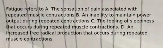 Fatigue refers to A. The sensation of pain associated with repeated muscle contractions B. An inability to maintain power output during repeated contractions C. The feeling of sleepiness that occurs during repeated muscle contractions. D. An increased free radical production that occurs during repeated muscle contractions