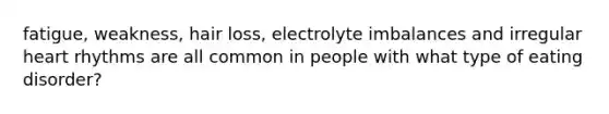 fatigue, weakness, hair loss, electrolyte imbalances and irregular heart rhythms are all common in people with what type of eating disorder?