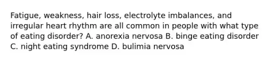 Fatigue, weakness, hair loss, electrolyte imbalances, and irregular heart rhythm are all common in people with what type of eating disorder? A. anorexia nervosa B. binge eating disorder C. night eating syndrome D. bulimia nervosa