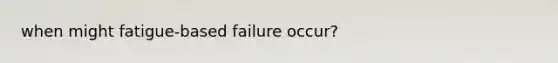 when might fatigue-based failure occur?