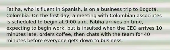 Fatiha, who is fluent in Spanish, is on a business trip to Bogotá, Colombia. On the first day, a meeting with Colombian associates is scheduled to begin at 9:00 a.m. Fatiha arrives on time, expecting to begin work, but is insulted when the CEO arrives 10 minutes late, orders coffee, then chats with the team for 40 minutes before everyone gets down to business.