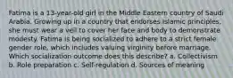 Fatima is a 13-year-old girl in the Middle Eastern country of Saudi Arabia. Growing up in a country that endorses Islamic principles, she must wear a veil to cover her face and body to demonstrate modesty. Fatima is being socialized to adhere to a strict female gender role, which includes valuing virginity before marriage. Which socialization outcome does this describe? a. Collectivism b. Role preparation c. Self-regulation d. Sources of meaning